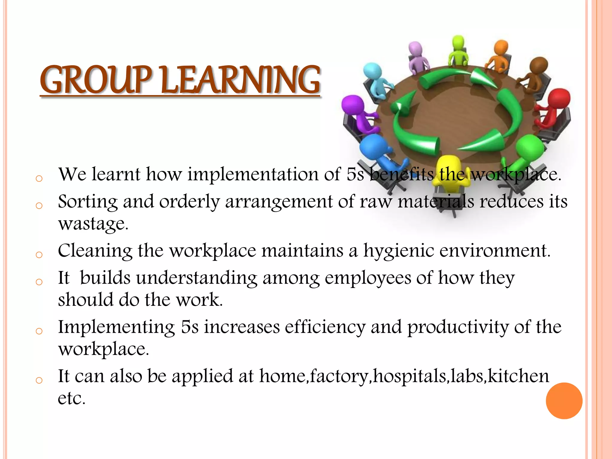 GROUP LEARNING
o We learnt how implementation of 5s benefits the workplace.
o Sorting and orderly arrangement of raw materials reduces its
wastage.
o Cleaning the workplace maintains a hygienic environment.
o It builds understanding among employees of how they
should do the work.
o Implementing 5s increases efficiency and productivity of the
workplace.
o It can also be applied at home,factory,hospitals,labs,kitchen
etc.
 
