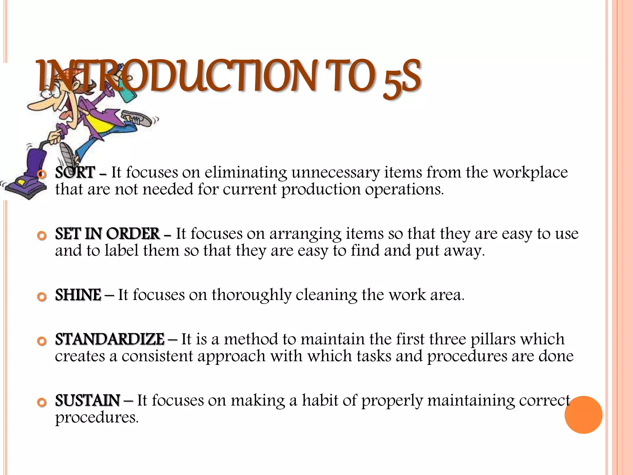 INTRODUCTION TO 5S
 SORT - It focuses on eliminating unnecessary items from the workplace
that are not needed for current production operations.
 SET IN ORDER - It focuses on arranging items so that they are easy to use
and to label them so that they are easy to find and put away.
 SHINE – It focuses on thoroughly cleaning the work area.
 STANDARDIZE – It is a method to maintain the first three pillars which
creates a consistent approach with which tasks and procedures are done
 SUSTAIN – It focuses on making a habit of properly maintaining correct
procedures.
 