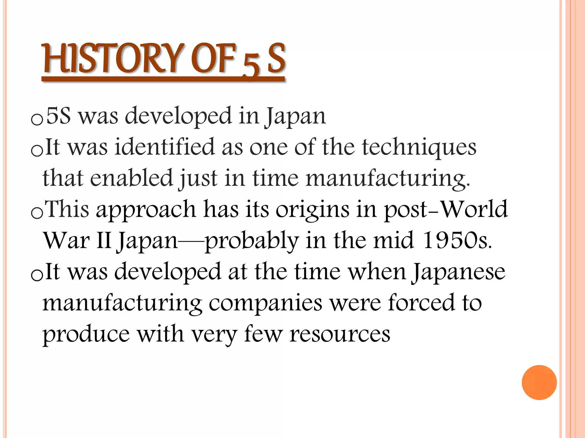 HISTORY OF 5 S
o5S was developed in Japan
oIt was identified as one of the techniques
that enabled just in time manufacturing.
oThis approach has its origins in post-World
War II Japan—probably in the mid 1950s.
oIt was developed at the time when Japanese
manufacturing companies were forced to
produce with very few resources
 