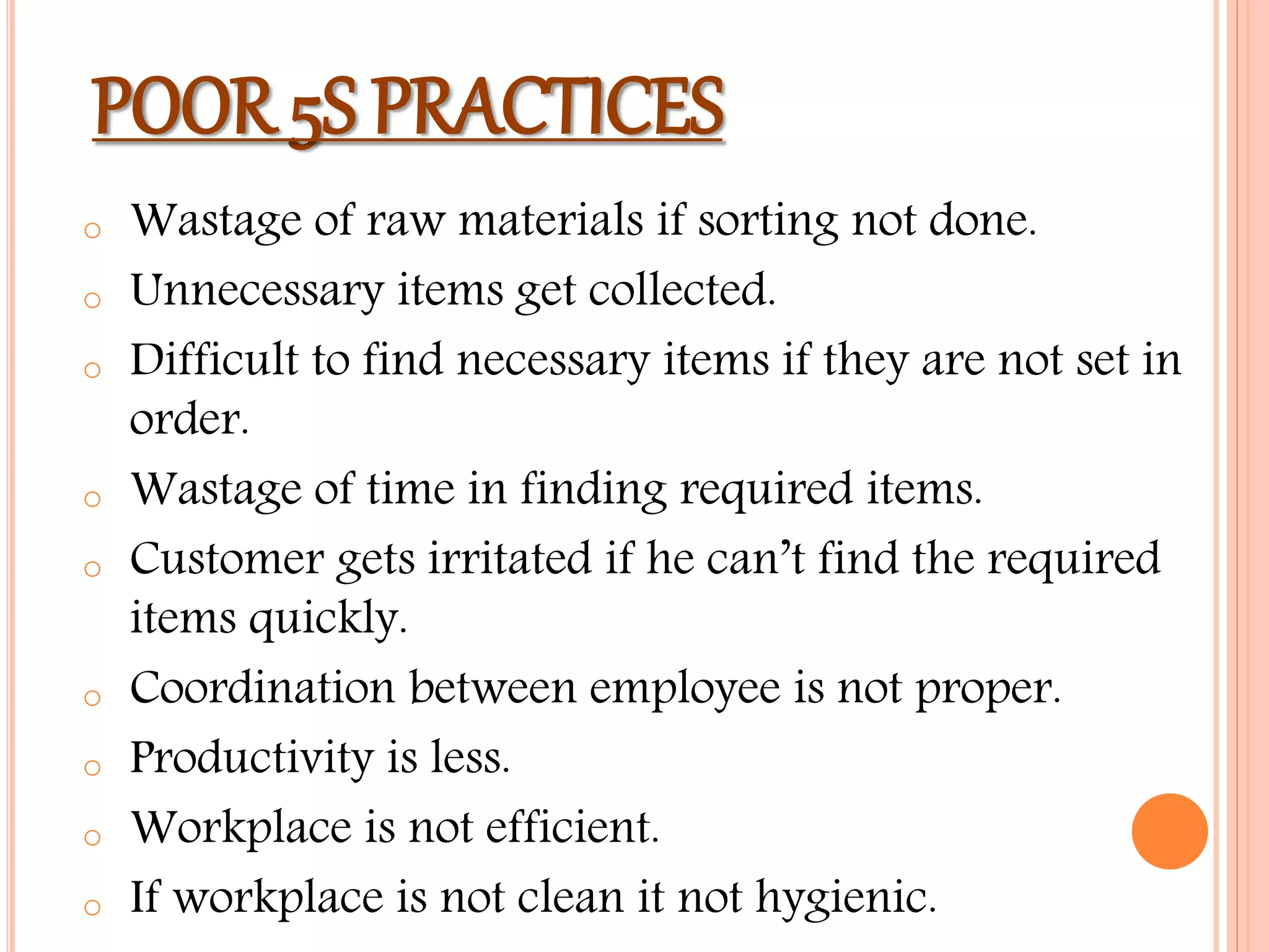POOR 5S PRACTICES
o Wastage of raw materials if sorting not done.
o Unnecessary items get collected.
o Difficult to find necessary items if they are not set in
order.
o Wastage of time in finding required items.
o Customer gets irritated if he can’t find the required
items quickly.
o Coordination between employee is not proper.
o Productivity is less.
o Workplace is not efficient.
o If workplace is not clean it not hygienic.
 
