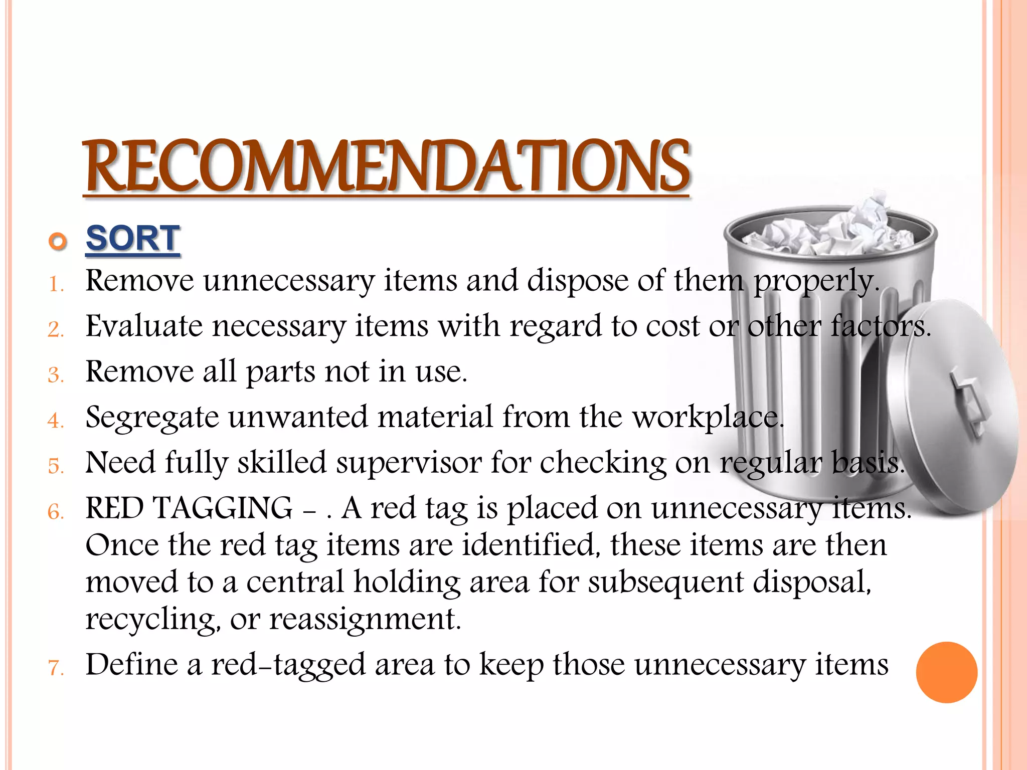 RECOMMENDATIONS
 SORT
1. Remove unnecessary items and dispose of them properly.
2. Evaluate necessary items with regard to cost or other factors.
3. Remove all parts not in use.
4. Segregate unwanted material from the workplace.
5. Need fully skilled supervisor for checking on regular basis.
6. RED TAGGING - . A red tag is placed on unnecessary items.
Once the red tag items are identified, these items are then
moved to a central holding area for subsequent disposal,
recycling, or reassignment.
7. Define a red-tagged area to keep those unnecessary items
 