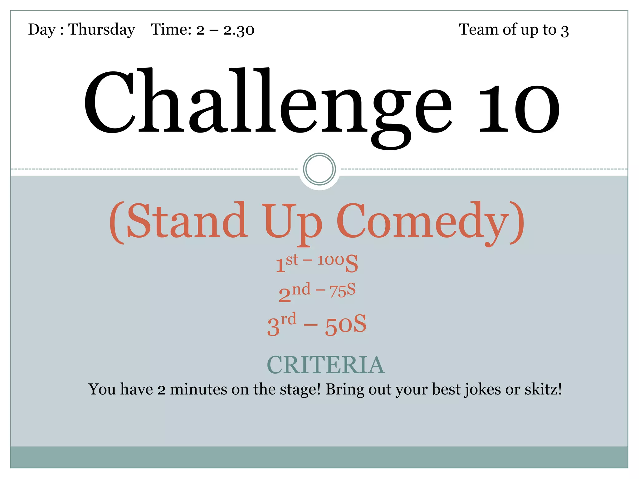 Day : Thursday Time: 2 – 2.30                               Team of up to 3




      Challenge 10
          (Stand Up Comedy)
                                 1st – 100S
                                 2nd – 75S
                                3rd – 50S
                                CRITERIA
       You have 2 minutes on the stage! Bring out your best jokes or skitz!
 