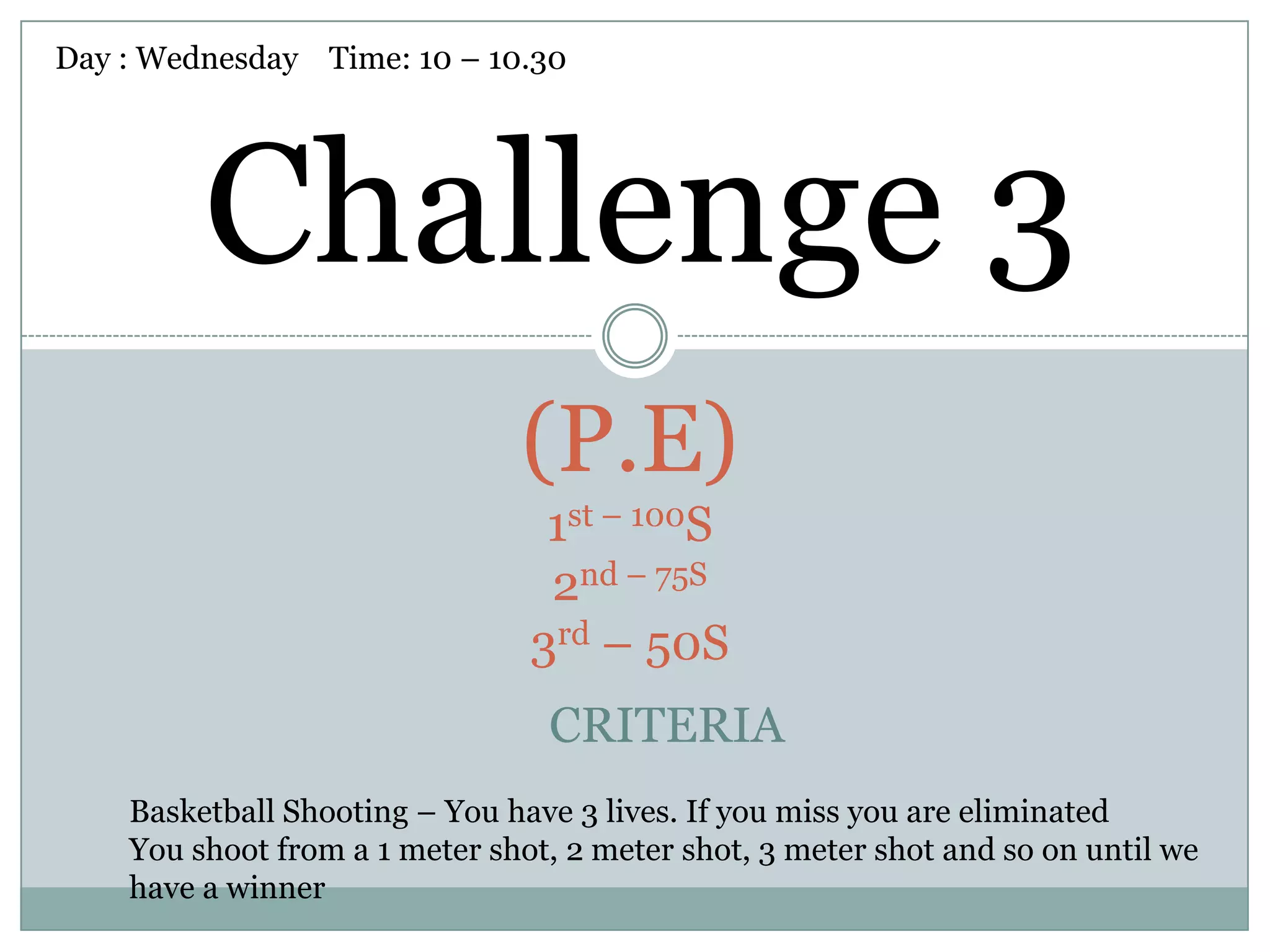 Day : Wednesday Time: 10 – 10.30




         Challenge 3
                               (P.E)
                                 1st – 100S
                                 2nd – 75S
                                3rd – 50S
                                 CRITERIA
    Basketball Shooting – You have 3 lives. If you miss you are eliminated
    You shoot from a 1 meter shot, 2 meter shot, 3 meter shot and so on until we
    have a winner
 