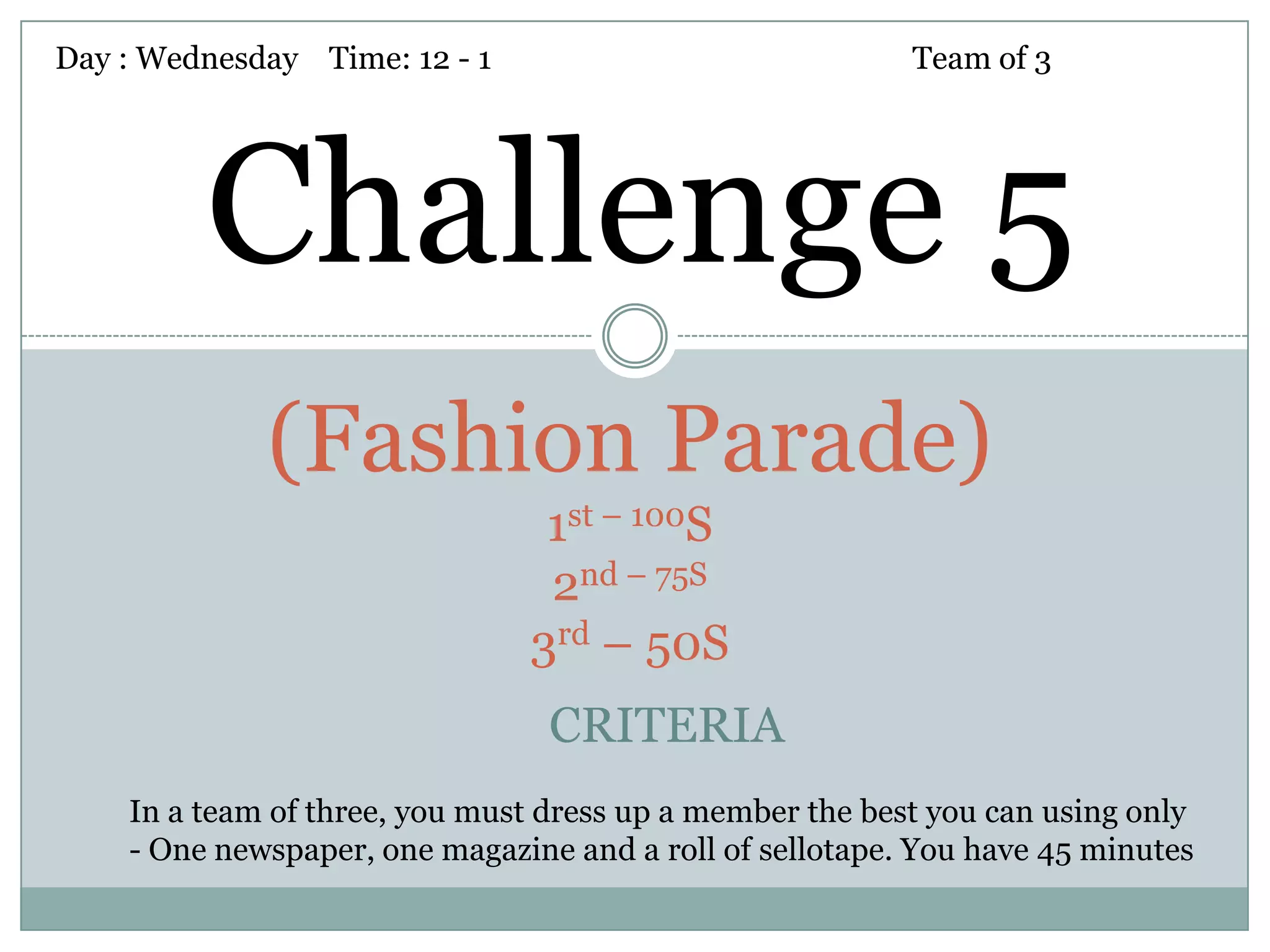 Day : Wednesday Time: 12 - 1                              Team of 3




         Challenge 5
             (Fashion Parade)
                                1st – 100S
                                2nd – 75S
                               3rd – 50S
                                 CRITERIA
    In a team of three, you must dress up a member the best you can using only
    - One newspaper, one magazine and a roll of sellotape. You have 45 minutes
 