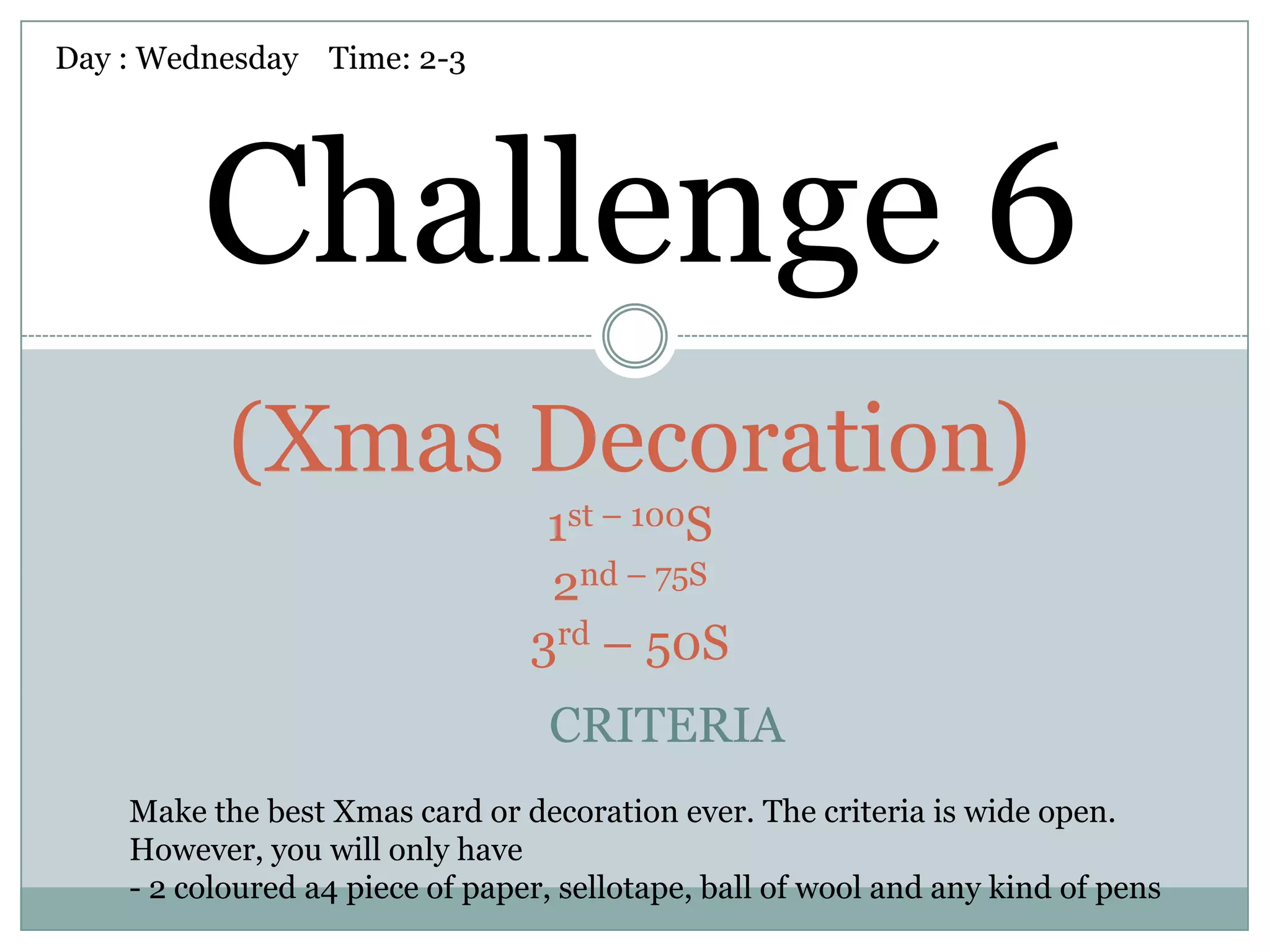 Day : Wednesday Time: 2-3




         Challenge 6
           (Xmas Decoration)
                                  1st – 100S
                                  2nd – 75S
                                 3rd – 50S
                                  CRITERIA
    Make the best Xmas card or decoration ever. The criteria is wide open.
    However, you will only have
    - 2 coloured a4 piece of paper, sellotape, ball of wool and any kind of pens
 