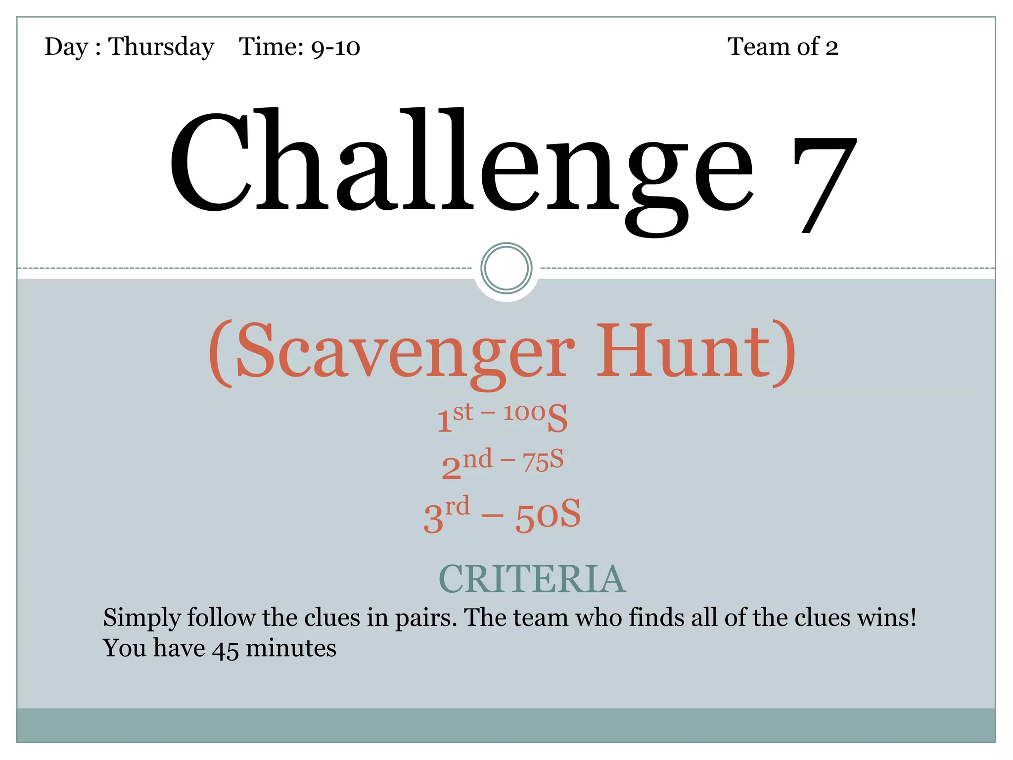 Day : Thursday Time: 9-10                                    Team of 2




         Challenge 7
             (Scavenger Hunt)
                                  1st – 100S
                                  2nd – 75S
                                 3rd – 50S
                                  CRITERIA
    Simply follow the clues in pairs. The team who finds all of the clues wins!
    You have 45 minutes
 