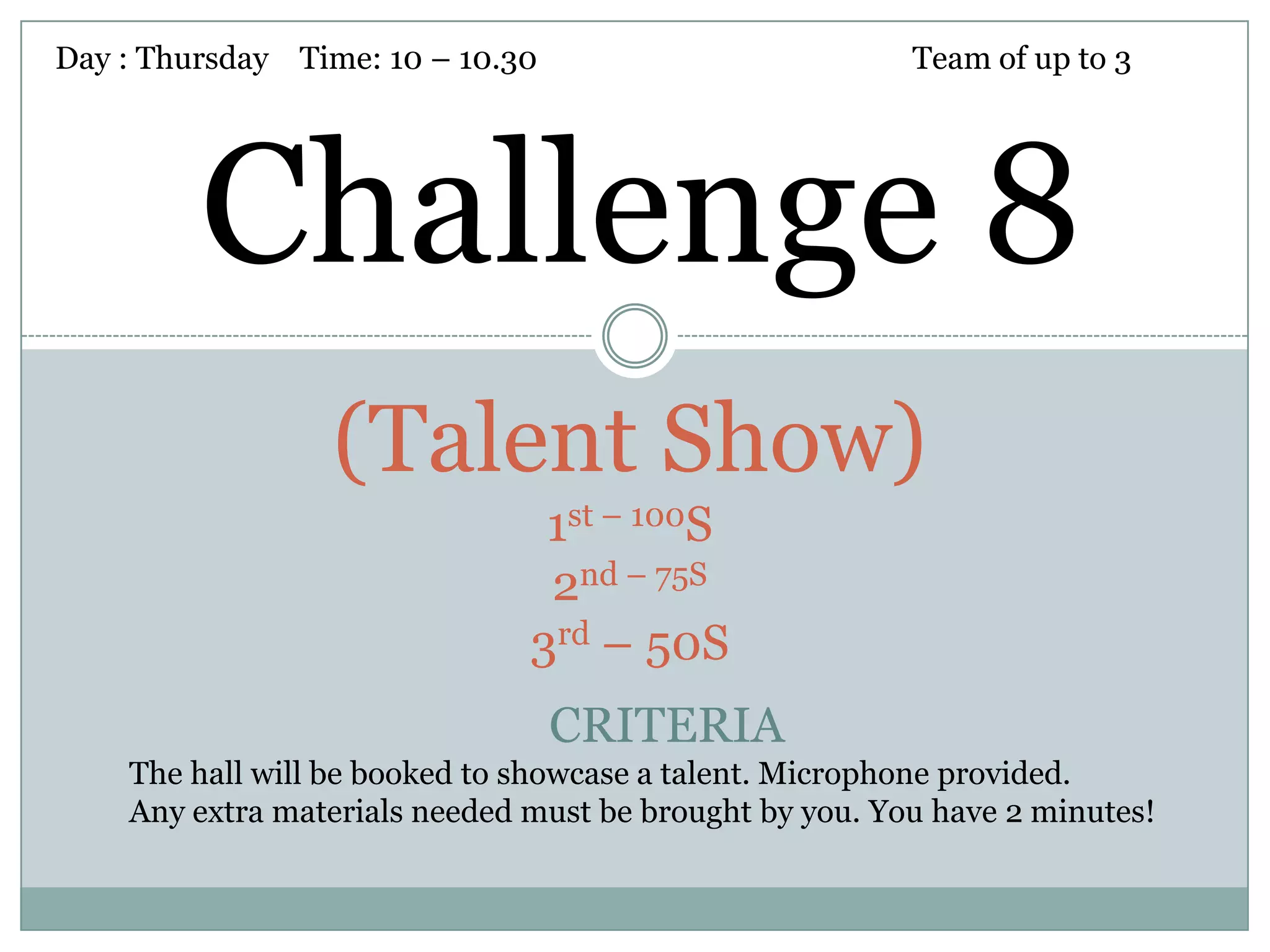 Day : Thursday Time: 10 – 10.30                          Team of up to 3




         Challenge 8
                 (Talent Show)
                                1st – 100S
                                2nd – 75S
                               3rd – 50S
                                  CRITERIA
    The hall will be booked to showcase a talent. Microphone provided.
    Any extra materials needed must be brought by you. You have 2 minutes!
 