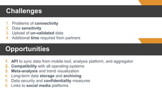 Challenges
1. Problems of connectivity
2. Data sensitivity
3. Upload of un-validated data
4. Additional time required from partners
1. API to sync data from mobile tool, analysis platform, and aggregator
2. Compatibility with all operating systems
3. Meta-analysis and trend visualization
4. Long-term data storage and archiving
5. Data security and confidentiality measures
6. Links to social media platforms
Opportunities
 