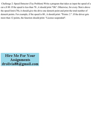 Challenge 2: Speed Detector (Toy Problem) Write a program that takes as input the speed of a
car e.8 80. If the speed is less than 70 , it should print "Ok". Otherwise, for every 5km/s above
the speed limit (70), it should give the drive one demerit point and print the total number of
demerit points. For example, if the speed is 80 , it should print: "Points: 2 ". If the driver gets
more than 12 points, the function should print: "License suspended".
 