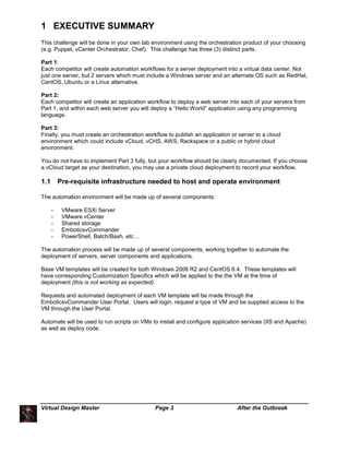 Virtual Design Master Page 3 After the Outbreak
1 EXECUTIVE SUMMARY
This challenge will be done in your own lab environment using the orchestration product of your choosing
(e.g. Puppet, vCenter Orchestrator, Chef). This challenge has three (3) distinct parts.
Part 1:
Each competitor will create automation workflows for a server deployment into a virtual data center. Not
just one server, but 2 servers which must include a Windows server and an alternate OS such as RedHat,
CentOS, Ubuntu or a Linux alternative.
Part 2:
Each competitor will create an application workflow to deploy a web server into each of your servers from
Part 1, and within each web server you will deploy a “Hello World” application using any programming
language.
Part 3:
Finally, you must create an orchestration workflow to publish an application or server to a cloud
environment which could include vCloud, vCHS, AWS, Rackspace or a public or hybrid cloud
environment.
You do not have to implement Part 3 fully, but your workflow should be clearly documented. If you choose
a vCloud target as your destination, you may use a private cloud deployment to record your workflow.
1.1 Pre-requisite infrastructure needed to host and operate environment
The automation environment will be made up of several components:
- VMware ESXi Server
- VMware vCenter
- Shared storage
- EmboticsvCommander
- PowerShell, Batch/Bash, etc…
The automation process will be made up of several components, working together to automate the
deployment of servers, server components and applications.
Base VM templates will be created for both Windows 2008 R2 and CentOS 6.4. These templates will
have corresponding Customization Specifics which will be applied to the the VM at the time of
deployment (this is not working as expected).
Requests and automated deployment of each VM template will be made through the
EmboticsvCommander User Portal. Users will login, request a type of VM and be supplied access to the
VM through the User Portal.
Automate will be used to run scripts on VMs to install and configure application services (IIS and Apache)
as well as deploy code.
 