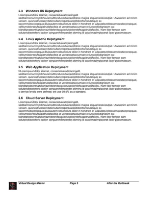 Virtual Design Master Page 5 After the Outbreak
2.3 Windows IIS Deployment
Loremipsumdolor sitamet, consectetueradipiscingelit,
seddiamnonummynibheuismodtinciduntutlaoreetdolore magna aliquameratvolutpat. Utwisienim ad minim
veniam, quisnostrudexercitationullamcorpersuscipitlobortisnislutaliquip ex
eacommodoconsequat.Duisautemveleumiriure dolor in hendrerit in vulputatevelitessemolestieconsequat,
velillumdoloreeufeugiatnullafacilisis at veroerosetaccumsan et iustoodiodignissim qui
blanditpraesentluptatumzzrildelenitaugueduisdoloretefeugaitnullafacilisi. Nam liber tempor cum
solutanobiseleifend option conguenihilimperdiet doming id quod mazimplacerat facer possimassum.
2.4 Linux Apache Deployment
Loremipsumdolor sitamet, consectetueradipiscingelit,
seddiamnonummynibheuismodtinciduntutlaoreetdolore magna aliquameratvolutpat. Utwisienim ad minim
veniam, quisnostrudexercitationullamcorpersuscipitlobortisnislutaliquip ex
eacommodoconsequat.Duisautemveleumiriure dolor in hendrerit in vulputatevelitessemolestieconsequat,
velillumdoloreeufeugiatnullafacilisis at veroerosetaccumsan et iustoodiodignissim qui
blanditpraesentluptatumzzrildelenitaugueduisdoloretefeugaitnullafacilisi. Nam liber tempor cum
solutanobiseleifend option conguenihilimperdiet doming id quod mazimplacerat facer possimassum.
2.5 Web Application Deployment
NLoremipsumdolor sitamet, consectetueradipiscingelit,
seddiamnonummynibheuismodtinciduntutlaoreetdolore magna aliquameratvolutpat. Utwisienim ad minim
veniam, quisnostrudexercitationullamcorpersuscipitlobortisnislutaliquip ex
eacommodoconsequat.Duisautemveleumiriure dolor in hendrerit in vulputatevelitessemolestieconsequat,
velillumdoloreeufeugiatnullafacilisis at veroerosetaccumsan et iustoodiodignissim qui
blanditpraesentluptatumzzrildelenitaugueduisdoloretefeugaitnullafacilisi. Nam liber tempor cum
solutanobiseleifend option conguenihilimperdiet doming id quod mazimplacerat facer possimassum.
o service levels were defined; will use 99.9% as a standard.
2.6 Cloud Server Deployment
Loremipsumdolor sitamet, consectetueradipiscingelit,
seddiamnonummynibheuismodtinciduntutlaoreetdolore magna aliquameratvolutpat. Utwisienim ad minim
veniam, quisnostrudexercitationullamcorpersuscipitlobortisnislutaliquip ex
eacommodoconsequat.Duisautemveleumiriure dolor in hendrerit in vulputatevelitessemolestieconsequat,
velillumdoloreeufeugiatnullafacilisis at veroerosetaccumsan et iustoodiodignissim qui
blanditpraesentluptatumzzrildelenitaugueduisdoloretefeugaitnullafacilisi. Nam liber tempor cum
solutanobiseleifend option conguenihilimperdiet doming id quod mazimplacerat facer possimassum.
 
