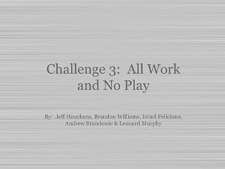 Challenge 3: All Work
and No Play
By: Jeff Houchens, Brandon Williams, Israel Feliciano,
Andrew Brandewie & Leonard Murphy
 