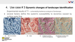 4. Use case # 3 Dynamic changes of landscape identification
Experimental results of T1 - vulnerability/resilience analysis of landscape
● several factors define the system's susceptibility to dynamics caused by
surface water flow
(a) flow accumulation (b) slope (c) combined curvature (d) intenzity of surface water
(profile and tangential) triggered processes
 