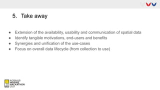 5. Take away
● Extension of the availability, usability and communication of spatial data
● Identify tangible motivations, end-users and benefits
● Synergies and unification of the use-cases
● Focus on overall data lifecycle (from collection to use)
 