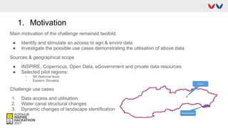 1. Motivation
Main motivation of the challenge remained twofold:
● Identify and stimulate an access to agri & enviro data
● Investigate the possible use cases demonstrating the utilisation of above data
Sources & geographical scope
● INSPIRE, Copernicus, Open Data, eGovernment and private data resources
● Selected pilot regions:
○ SK National level
○ Eastern Slovakia
Challenge use cases
1. Data access and utilisation
2. Water canal structural changes
3. Dynamic changes of landscape identification
 