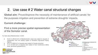 2. Use case # 2 Water canal structural changes
Global aim: Prove/disprove the necessity of maintenance of artificial canals’ for
the purposes irrigation and prevention of extreme droughts’ impacts.
Current challenge:
Find a more precise spatial representation
of the Somotor canal.
Fun facts about Medzibodrožie; In 2020:
● 62.23 % (256.34 km2
) of Medzibodrožie’s areas was subject to requests of
subsidization from the subsidy system of Slovakia’s Agricultural Paying
Agency
● 45 % (115.864 km2
) of requests were subject to Cereals production
● 12 % (31.525 km2
) of requests were subject of land maintenance (fallow
lands, permanent grasslands etc.)
 