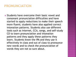  Students have overcome their basic vowel and
consonant pronunciation difficulties and have
started to apply reductions to make their speech
more fluent; students have also applied correct
intonation patterns. Students also use different
tools such as internet, CCA, songs, and self-study
CD to learn pronunciation and intonation
patterns and they apply these patterns they
learn. Students know the IPA and they use it
effectively in class and out of class to pronounce
new words and to check the pronunciation of
words they are not so sure about.
 
