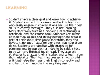  Students have a clear goal and know how to achieve
it. Students are active speakers and active learners
who easily engage in conversations and use their best
skills to convey messages. They also use learning
tools effectively such as a monolingual dictionary, a
notebook, and the course book. Students are aware
of their weaknesses and strengthening these areas is
part of their short time goals; therefore, they also
devote time out of class for exercises that help them
do so. Students are familiar with strategies for
planning how to approach an idea to be said, a text
to be written, listened to, or read. They also use
strategies to analyze their mistakes and to learn from
their mistakes. Their learning process is now a solid
unit that helps them use their English correctly and
also helps them improve the way they use it.
 
