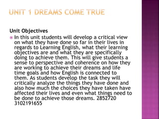 Unit Objectives
 In this unit students will develop a critical view
on what they have done so far in their lives in
regards to Learning English, what their learning
objectives are and what they are specifically
doing to achieve them. This will give students a
sense to perspective and coherence on how they
are working to achieve their dreams and life
time goals and how English is connected to
them. As students develop the task they will
critically analyze the things they have done and
also how much the choices they have taken have
affected their lives and even what things need to
be done to achieve those dreams. 2852720
3102191655
 