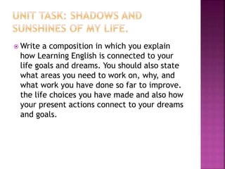  Write a composition in which you explain
how Learning English is connected to your
life goals and dreams. You should also state
what areas you need to work on, why, and
what work you have done so far to improve.
the life choices you have made and also how
your present actions connect to your dreams
and goals.
 