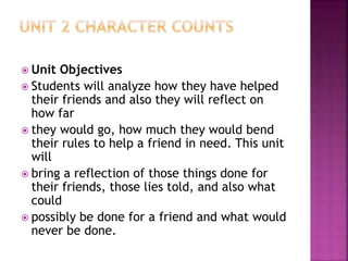  Unit Objectives
 Students will analyze how they have helped
their friends and also they will reflect on
how far
 they would go, how much they would bend
their rules to help a friend in need. This unit
will
 bring a reflection of those things done for
their friends, those lies told, and also what
could
 possibly be done for a friend and what would
never be done.
 