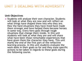 Unit Objectives
 Students will analyze their own character. Students
will look at what they are now and will reflect on
what things have shaped them into who they are.
How the hard situations they have lived have made
them stronger and have helped them become heroes
in some way. Every hero goes through rough
situations that change them inside. In this unit
students will look at what they are and will share
what have been those remarkable experiences that
have given them the character they have. This unit
marks the end of the first part of the reflective
learning process. In this unit students evaluate the
work done in their goals so far and they state specific
actions to be taken in regards to these goals during
the following course.
 