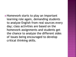  Homework starts to play an important
learning role again, demanding students
to analyze English from real sources every
day; class activities are based on the
homework assignments and students get
the chance to analyze the different sides
of issues being encouraged to develop
critical thinking skills.
 