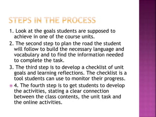 1. Look at the goals students are supposed to
achieve in one of the course units.
2. The second step to plan the road the student
will follow to build the necessary language and
vocabulary and to find the information needed
to complete the task.
3. The third step is to develop a checklist of unit
goals and learning reflections. The checklist is a
tool students can use to monitor their progress.
 4. The fourth step is to get students to develop
the activities, stating a clear connection
between the class contents, the unit task and
the online activities.
 