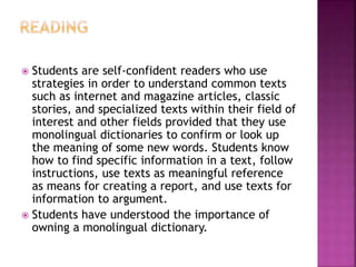  Students are self-confident readers who use
strategies in order to understand common texts
such as internet and magazine articles, classic
stories, and specialized texts within their field of
interest and other fields provided that they use
monolingual dictionaries to confirm or look up
the meaning of some new words. Students know
how to find specific information in a text, follow
instructions, use texts as meaningful reference
as means for creating a report, and use texts for
information to argument.
 Students have understood the importance of
owning a monolingual dictionary.
 