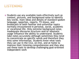  Students use any available tools effectively such as
context, pictures, and background noise to identify
key words, main ideas and details of standard spoken
language, speeches, reports, TV shows, and
broadcasts of both familiar and unfamiliar topics
normally encountered in personal, social, academic
or vocational life. Only extreme background noise,
inadequate discourse structure and/or idiomatic
usage influence the ability to understand. Students
take notes accurately although sometimes they tend
to concentrate on specific words and therefore they
miss some information. Students know what tools
they can use in the CCA, on-line, and at home to
improve their listening comprehension and they also
use these tools to develop challenging goal-oriented
independent work
 