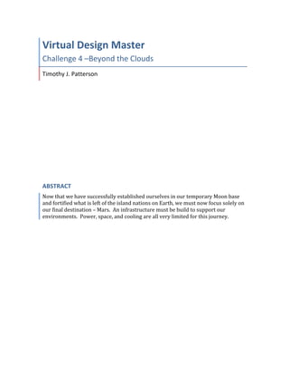  
Virtual	
  Design	
  Master	
  
Challenge	
  4	
  –Beyond	
  the	
  Clouds	
  
Timothy	
  J.	
  Patterson	
  
ABSTRACT	
  
Now	
  that	
  we	
  have	
  successfully	
  established	
  ourselves	
  in	
  our	
  temporary	
  Moon	
  base	
  
and	
  fortified	
  what	
  is	
  left	
  of	
  the	
  island	
  nations	
  on	
  Earth,	
  we	
  must	
  now	
  focus	
  solely	
  on	
  
our	
  final	
  destination	
  –	
  Mars.	
  	
  An	
  infrastructure	
  must	
  be	
  build	
  to	
  support	
  our	
  
environments.	
  	
  Power,	
  space,	
  and	
  cooling	
  are	
  all	
  very	
  limited	
  for	
  this	
  journey.	
  
	
   	
  
 