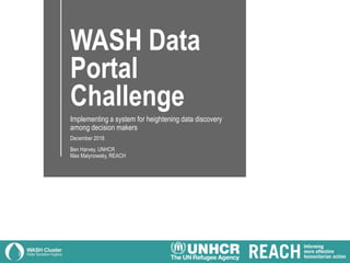 WASH Data
Portal
Challenge
Implementing a system for heightening data discovery
among decision makers
December 2018
Ben Harvey, UNHCR
Max Malynowsky, REACH
 