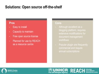 - Easy to install
- Capacity to maintain
- Free open source license
- Planned for use by REACH
as a resource centre
Solutions: Open source off-the-shelf
Pros
- Although excellent as a
blogging platform, requires
extensive modifications for
document management
workflows
- Popular plugin are frequently
commercial and require
annual subscriptions
Cons
 