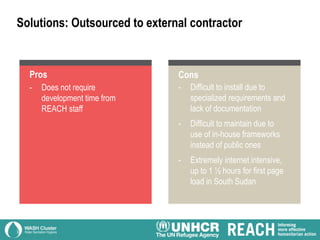 - Does not require
development time from
REACH staff
Solutions: Outsourced to external contractor
Pros
- Difficult to install due to
specialized requirements and
lack of documentation
- Difficult to maintain due to
use of in-house frameworks
instead of public ones
- Extremely internet intensive,
up to 1 ½ hours for first page
load in South Sudan
Cons
 