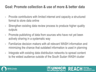 Goal: Promote collection & use of more & better data
- Provide contributors with limited internet and capacity a structured
format to store data online
- Strengthen existing data review process to produce higher quality
outputs
- Promote publishing of data from sources who have not yet been
actively sharing in a systematic way
- Familiarize decision makers with all relevant WASH information and
minimizing the chance that outdated information is used in planning
- Integrate with existing data distribution networks to spread content
to the widest audience outside of the South Sudan WASH cluster
 