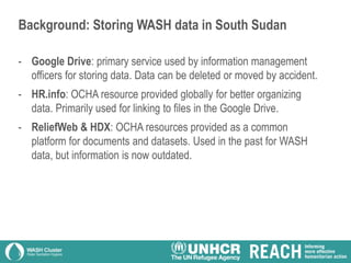 Background: Storing WASH data in South Sudan
- Google Drive: primary service used by information management
officers for storing data. Data can be deleted or moved by accident.
- HR.info: OCHA resource provided globally for better organizing
data. Primarily used for linking to files in the Google Drive.
- ReliefWeb & HDX: OCHA resources provided as a common
platform for documents and datasets. Used in the past for WASH
data, but information is now outdated.
 