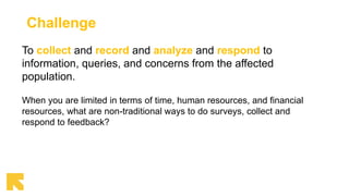 Challenge
To collect and record and analyze and respond to
information, queries, and concerns from the affected
population...