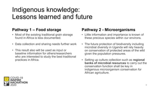 Indigenous knowledge:
Lessons learned and future
Pathway 1 – Food storage
• Most of the existing traditional grain storage
found in Africa is less documented.
• Data collection and sharing needs further work
• This result also will be used as input or
baseline information for others/researchers
who are interested to study the best traditional
practices in Africa.
Pathway 2 - Microorganisms
• Little information and importance is known of
these precious species within our environs.
• The future protection of biodiversity including
microbial diversity in Uganda will rely heavily
on conservation of protected areas of the wild
given the population pressures.
• Setting up culture collection such as regional
banks of microbial resources to carry out the
conservation function shall be key in
indigenous microorganism conservation for
African agriculture.
6
 