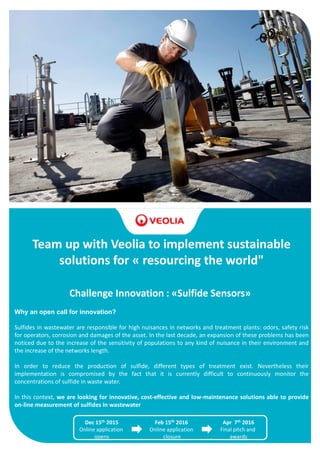 Team up with Veolia to implement sustainable
solutions for « resourcing the world"
Challenge Innovation : «Sulfide Sensors»
Why an open call for innovation?
Sulfides in wastewater are responsible for high nuisances in networks and treatment plants: odors, safety risk
for operators, corrosion and damages of the asset. In the last decade, an expansion of these problems has been
noticed due to the increase of the sensitivity of populations to any kind of nuisance in their environment and
the increase of the networks length.
In order to reduce the production of sulfide, different types of treatment exist. Nevertheless their
implementation is compromised by the fact that it is currently difficult to continuously monitor the
concentrations of sulfide in waste water.
In this context, we are looking for innovative, cost-effective and low-maintenance solutions able to provide
on-line measurement of sulfides in wastewater
Dec 15th 2015
Online application
opens
Feb 15th 2016
Online application
closure
Apr 7th 2016
Final pitch and
awards
 