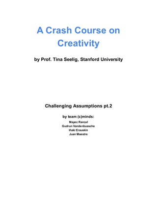 A Crash Course on
     Creativity
by Prof. Tina Seelig, Stanford University




    Challenging Assumptions pt.2

             by team (c)minds:
                Mayec Rancel
            Gudrun Vandenbussche
                Iñaki Erauskin
                 Juan Maestre
 