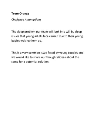 Team Orange
Challenge Assumptions


The sleep problem our team will look into will be sleep
issues that young adults face caused due to their young
babies waking them up.


This is a very common issue faced by young couples and
we would like to share our thoughts/ideas about the
same for a potential solution.
 