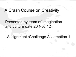A Crash Course on Creativity

Presented by team of Imagination
and culture date 20 Nov 12

 Assignment :Challenge Assumption 1
 