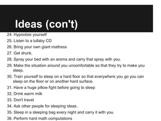 Ideas (con't)
24. Hypnotize yourself
25. Listen to a lullaby CD
26. Bring your own giant mattress
27. Get drunk.
28. Spray your bed with an aroma and carry that spray with you.
29. Make the situation around you uncomfortable so that they try to make you
   sleep.
30. Train yourself to sleep on a hard floor so that everywhere you go you can
   sleep on the floor or on another hard surface.
31. Have a huge pillow fight before going to sleep
32. Drink warm milk
33. Don't travel
34. Ask other people for sleeping ideas.
35. Sleep in a sleeping bag every night and carry it with you.
36. Perform hard math computations
 
