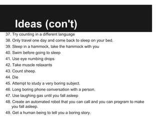 Ideas (con't)
37. Try counting in a different language
38. Only travel one day and come back to sleep on your bed.
39. Sleep in a hammock, take the hammock with you
40. Swim before going to sleep
41. Use eye numbing drops
42. Take muscle relaxants
43. Count sheep.
44. Die
45. Attempt to study a very boring subject.
46. Long boring phone conversation with a person.
47. Use laughing gas until you fall asleep
48. Create an automated robot that you can call and you can program to make
   you fall asleep.
49. Get a human being to tell you a boring story.
 
