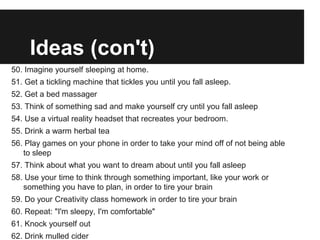 Ideas (con't)
50. Imagine yourself sleeping at home.
51. Get a tickling machine that tickles you until you fall asleep.
52. Get a bed massager
53. Think of something sad and make yourself cry until you fall asleep
54. Use a virtual reality headset that recreates your bedroom.
55. Drink a warm herbal tea
56. Play games on your phone in order to take your mind off of not being able
   to sleep
57. Think about what you want to dream about until you fall asleep
58. Use your time to think through something important, like your work or
   something you have to plan, in order to tire your brain
59. Do your Creativity class homework in order to tire your brain
60. Repeat: "I'm sleepy, I'm comfortable"
61. Knock yourself out
62. Drink mulled cider
 