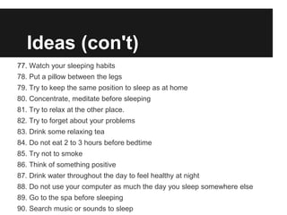 Ideas (con't)
77. Watch your sleeping habits
78. Put a pillow between the legs
79. Try to keep the same position to sleep as at home
80. Concentrate, meditate before sleeping
81. Try to relax at the other place.
82. Try to forget about your problems
83. Drink some relaxing tea
84. Do not eat 2 to 3 hours before bedtime
85. Try not to smoke
86. Think of something positive
87. Drink water throughout the day to feel healthy at night
88. Do not use your computer as much the day you sleep somewhere else
89. Go to the spa before sleeping
90. Search music or sounds to sleep
 