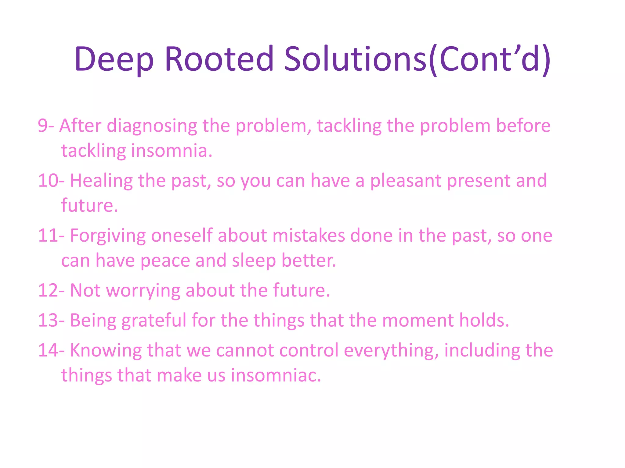 Deep Rooted Solutions(Cont’d)
9- After diagnosing the problem, tackling the problem before
   tackling insomnia.
10- Healing the past, so you can have a pleasant present and
   future.
11- Forgiving oneself about mistakes done in the past, so one
   can have peace and sleep better.
12- Not worrying about the future.
13- Being grateful for the things that the moment holds.
14- Knowing that we cannot control everything, including the
   things that make us insomniac.
 