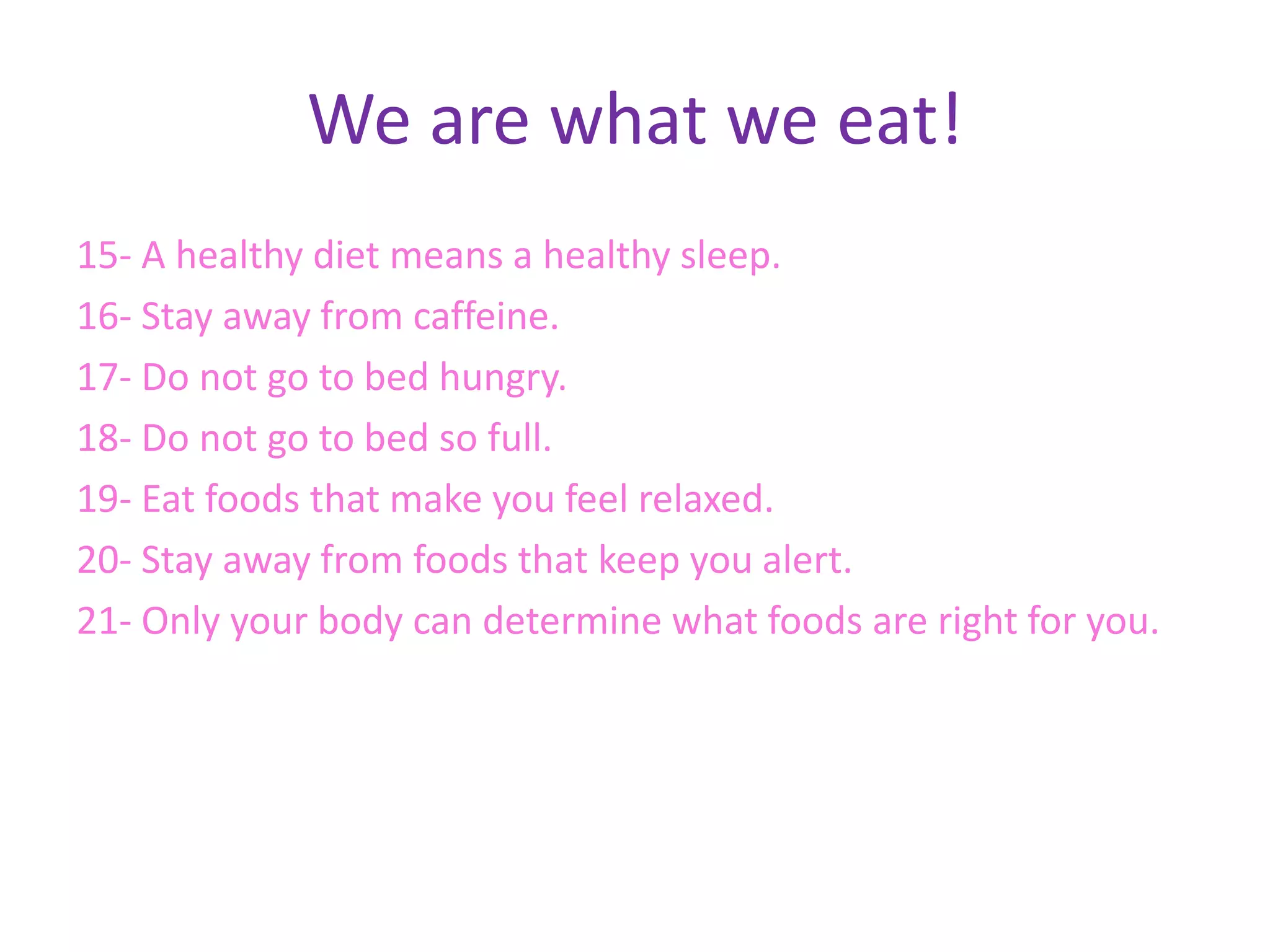 We are what we eat!
15- A healthy diet means a healthy sleep.
16- Stay away from caffeine.
17- Do not go to bed hungry.
18- Do not go to bed so full.
19- Eat foods that make you feel relaxed.
20- Stay away from foods that keep you alert.
21- Only your body can determine what foods are right for you.
 