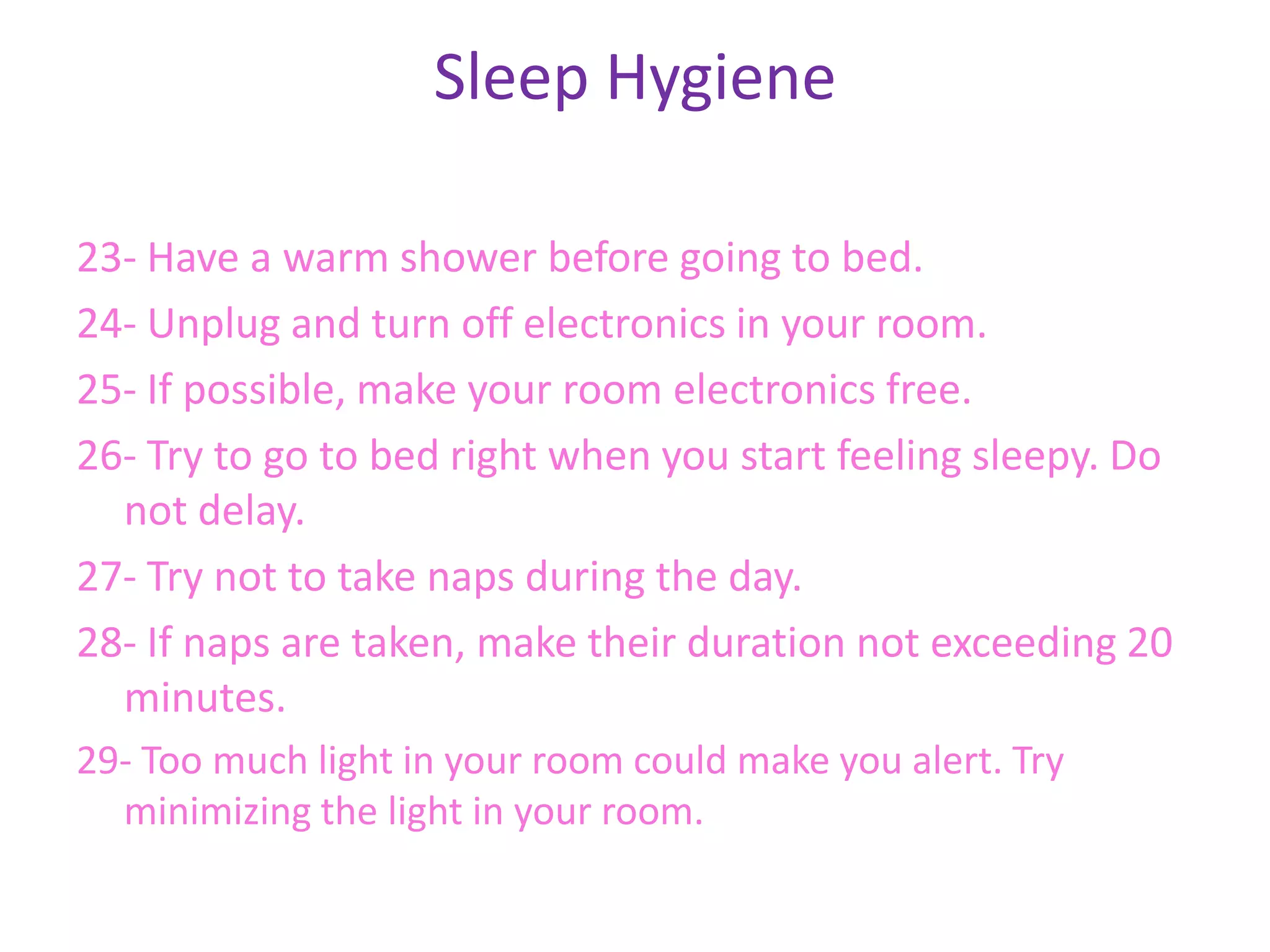 Sleep Hygiene

23- Have a warm shower before going to bed.
24- Unplug and turn off electronics in your room.
25- If possible, make your room electronics free.
26- Try to go to bed right when you start feeling sleepy. Do
  not delay.
27- Try not to take naps during the day.
28- If naps are taken, make their duration not exceeding 20
  minutes.
29- Too much light in your room could make you alert. Try
  minimizing the light in your room.
 