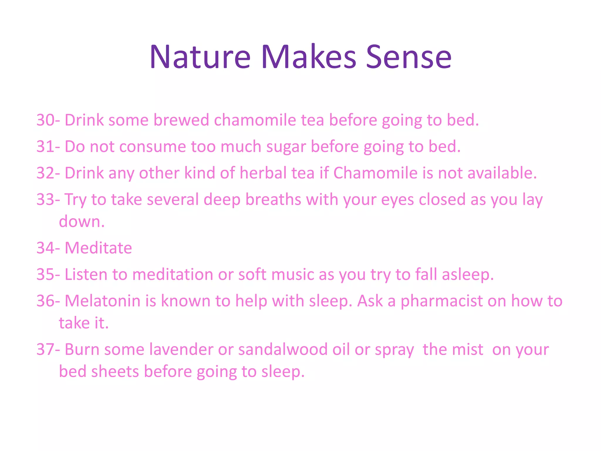 Nature Makes Sense
30- Drink some brewed chamomile tea before going to bed.
31- Do not consume too much sugar before going to bed.
32- Drink any other kind of herbal tea if Chamomile is not available.
33- Try to take several deep breaths with your eyes closed as you lay
   down.
34- Meditate
35- Listen to meditation or soft music as you try to fall asleep.
36- Melatonin is known to help with sleep. Ask a pharmacist on how to
   take it.
37- Burn some lavender or sandalwood oil or spray the mist on your
   bed sheets before going to sleep.
 